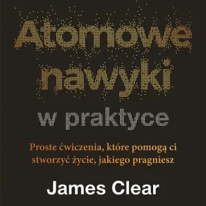Atomowe nawyki w praktyce. Proste ćwiczenia, które pomogą ci stworzyć życie, jakiego pragniesz