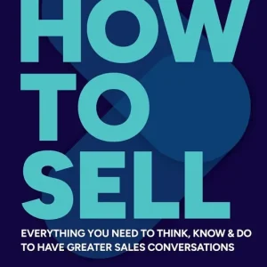 How to Sell. Everything you need to think, know and do to have greater sales conversations
