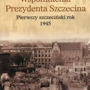 Wspomnienia Prezydenta Szczecina Pierwszy szczeciński rok 1945